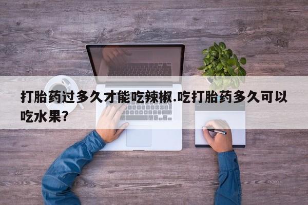 私人卖打胎药联系方式打胎药过多久才能吃辣椒.吃打胎药多久可以吃水果？
