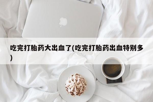 私人卖打胎药联系方式吃完打胎药大出血了(吃完打胎药出血特别多)