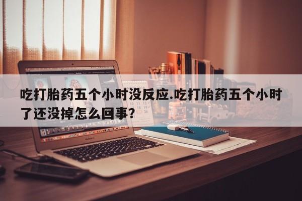 私人卖打胎药联系方式吃打胎药五个小时没反应.吃打胎药五个小时了还没掉怎么回事？