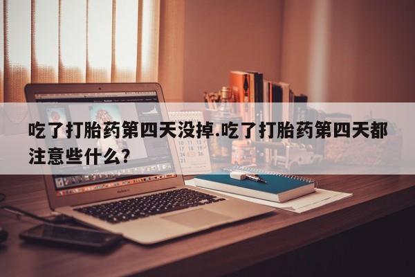 私人卖打胎药联系方式吃了打胎药第四天没掉.吃了打胎药第四天都注意些什么？