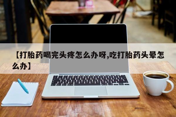 私人卖打胎药联系方式【打胎药喝完头疼怎么办呀,吃打胎药头晕怎么办】