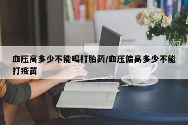 私人卖打胎药联系方式血压高多少不能喝打胎药/血压偏高多少不能打疫苗