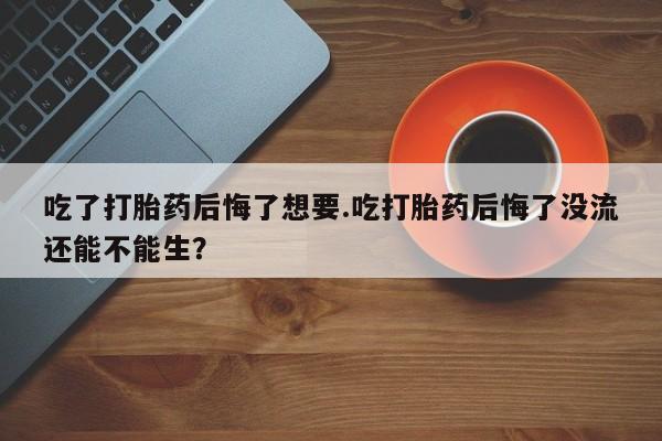 私人卖打胎药联系方式吃了打胎药后悔了想要.吃打胎药后悔了没流还能不能生？