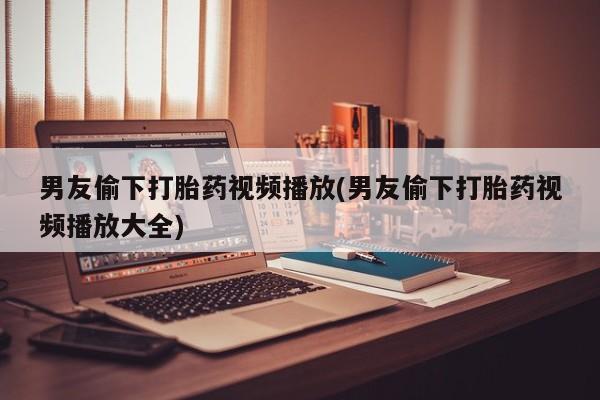 私人卖打胎药联系方式男友偷下打胎药视频播放(男友偷下打胎药视频播放大全)