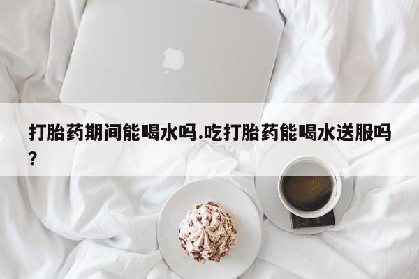 私人卖打胎药联系方式打胎药期间能喝水吗.吃打胎药能喝水送服吗？