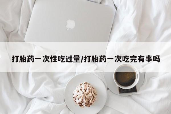 私人卖打胎药联系方式打胎药一次性吃过量/打胎药一次吃完有事吗