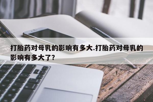 私人卖打胎药联系方式打胎药对母乳的影响有多大.打胎药对母乳的影响有多大了？