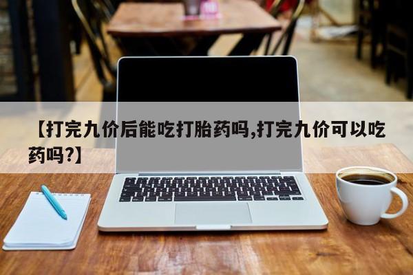 私人卖打胎药联系方式【打完九价后能吃打胎药吗,打完九价可以吃药吗?】