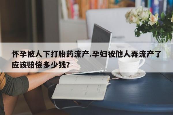 私人卖打胎药联系方式怀孕被人下打胎药流产.孕妇被他人弄流产了应该赔偿多少钱？