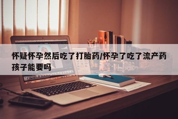 私人卖打胎药联系方式怀疑怀孕然后吃了打胎药/怀孕了吃了流产药孩子能要吗