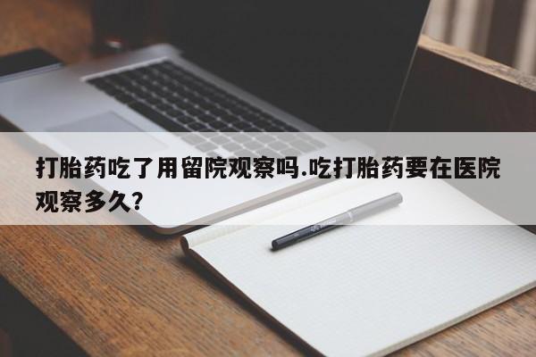 私人卖打胎药联系方式打胎药吃了用留院观察吗.吃打胎药要在医院观察多久？