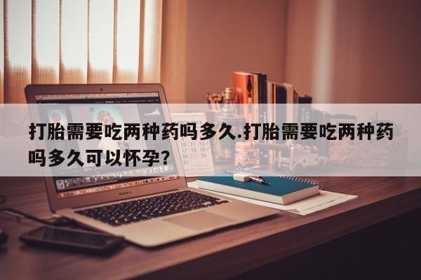 私人卖打胎药联系方式打胎需要吃两种药吗多久.打胎需要吃两种药吗多久可以怀孕？
