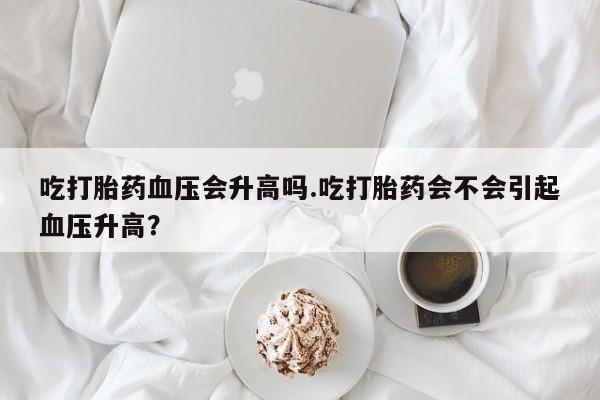 私人卖打胎药联系方式吃打胎药血压会升高吗.吃打胎药会不会引起血压升高？