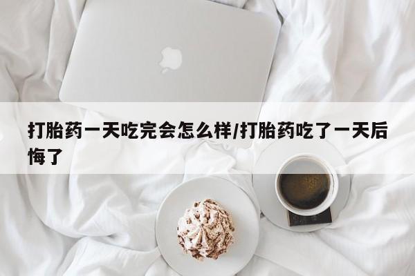 私人卖打胎药联系方式打胎药一天吃完会怎么样/打胎药吃了一天后悔了