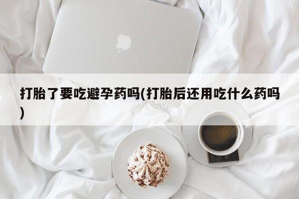 私人卖打胎药联系方式打胎了要吃避孕药吗(打胎后还用吃什么药吗)