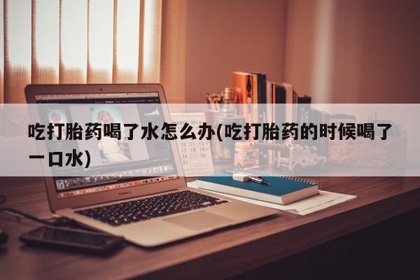 私人卖打胎药联系方式吃打胎药喝了水怎么办(吃打胎药的时候喝了一口水)