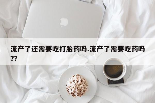 私人卖打胎药联系方式流产了还需要吃打胎药吗.流产了需要吃药吗?？