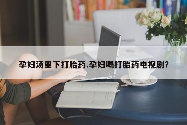 私人卖打胎药联系方式孕妇汤里下打胎药.孕妇喝打胎药电视剧？