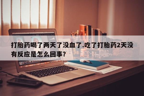 私人卖打胎药联系方式打胎药喝了两天了没血了.吃了打胎药2天没有反应是怎么回事？