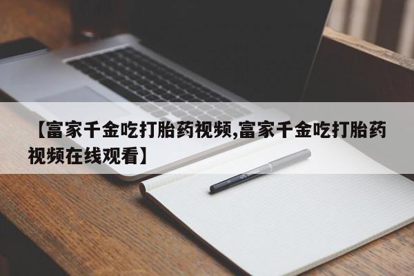私人卖打胎药联系方式【富家千金吃打胎药视频,富家千金吃打胎药视频在线观看】