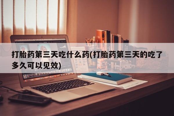 私人卖打胎药联系方式打胎药第三天吃什么药(打胎药第三天的吃了多久可以见效)