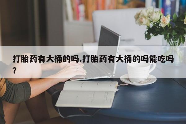 私人卖打胎药联系方式打胎药有大桶的吗.打胎药有大桶的吗能吃吗？