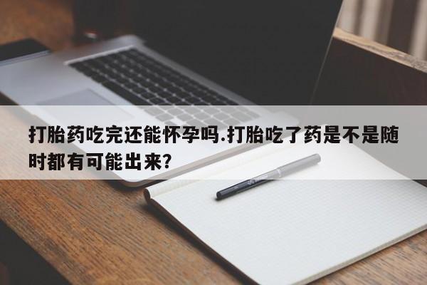 私人卖打胎药联系方式打胎药吃完还能怀孕吗.打胎吃了药是不是随时都有可能出来？