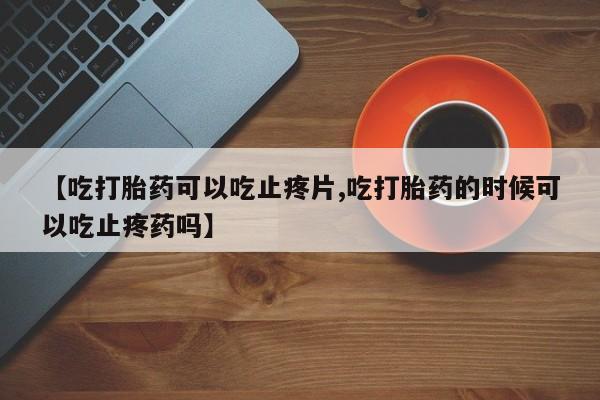 私人卖打胎药联系方式【吃打胎药可以吃止疼片,吃打胎药的时候可以吃止疼药吗】