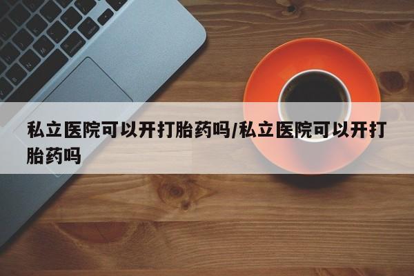 私人卖打胎药联系方式私立医院可以开打胎药吗/私立医院可以开打胎药吗