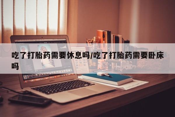 私人卖打胎药联系方式吃了打胎药需要休息吗/吃了打胎药需要卧床吗