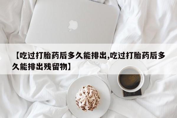 私人卖打胎药联系方式【吃过打胎药后多久能排出,吃过打胎药后多久能排出残留物】