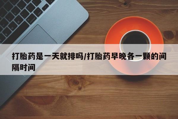 私人卖打胎药联系方式打胎药是一天就排吗/打胎药早晚各一颗的间隔时间