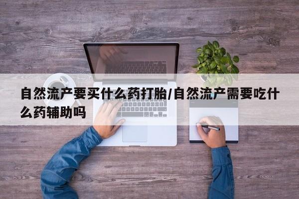 私人卖打胎药联系方式自然流产要买什么药打胎/自然流产需要吃什么药辅助吗