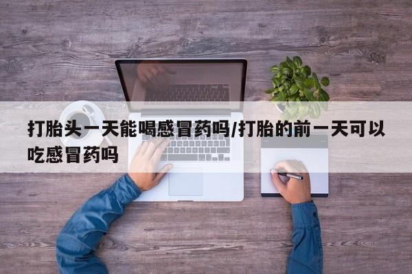 私人卖打胎药联系方式打胎头一天能喝感冒药吗/打胎的前一天可以吃感冒药吗