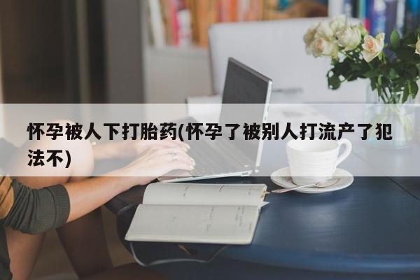 私人卖打胎药联系方式怀孕被人下打胎药(怀孕了被别人打流产了犯法不)