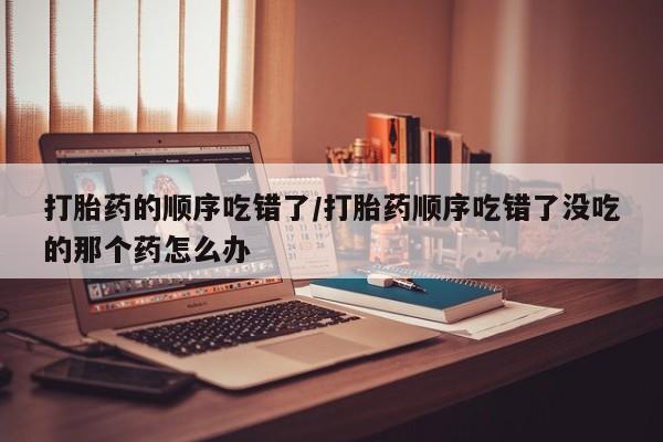私人卖打胎药联系方式打胎药的顺序吃错了/打胎药顺序吃错了没吃的那个药怎么办