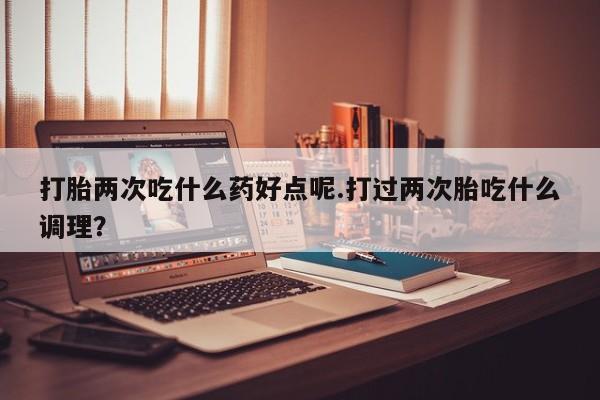 私人卖打胎药联系方式打胎两次吃什么药好点呢.打过两次胎吃什么调理？