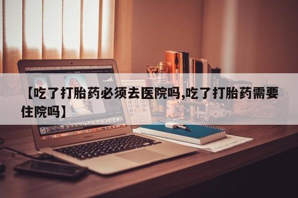 私人卖打胎药联系方式【吃了打胎药必须去医院吗,吃了打胎药需要住院吗】