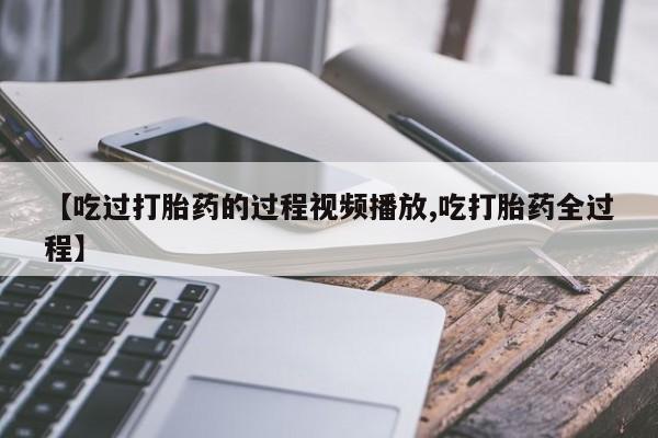 私人卖打胎药联系方式【吃过打胎药的过程视频播放,吃打胎药全过程】