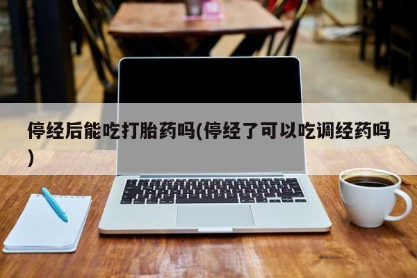 私人卖打胎药联系方式停经后能吃打胎药吗(停经了可以吃调经药吗)