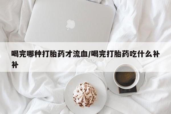 私人卖打胎药联系方式喝完哪种打胎药才流血/喝完打胎药吃什么补补