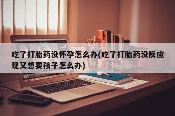 私人卖打胎药联系方式吃了打胎药没怀孕怎么办(吃了打胎药没反应现又想要孩子怎么办)