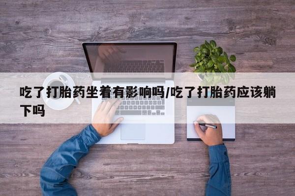 私人卖打胎药联系方式吃了打胎药坐着有影响吗/吃了打胎药应该躺下吗