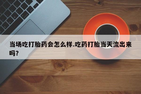 私人卖打胎药联系方式当场吃打胎药会怎么样.吃药打胎当天流出来吗？