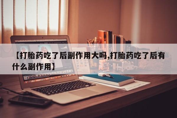 私人卖打胎药联系方式【打胎药吃了后副作用大吗,打胎药吃了后有什么副作用】