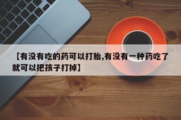 私人卖打胎药联系方式【有没有吃的药可以打胎,有没有一种药吃了就可以把孩子打掉】