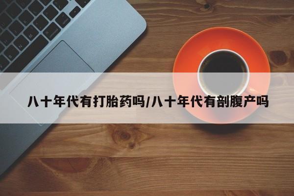 私人卖打胎药联系方式八十年代有打胎药吗/八十年代有剖腹产吗