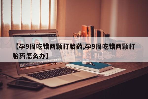私人卖打胎药联系方式【孕9周吃错两颗打胎药,孕9周吃错两颗打胎药怎么办】