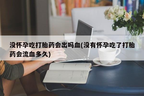 私人卖打胎药联系方式没怀孕吃打胎药会出吗血(没有怀孕吃了打胎药会流血多久)