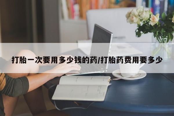 私人卖打胎药联系方式打胎一次要用多少钱的药/打胎药费用要多少